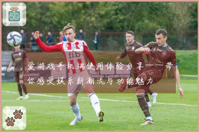 爱游戏手机端使用体验分享——带你感受娱乐新潮流与功能魅力