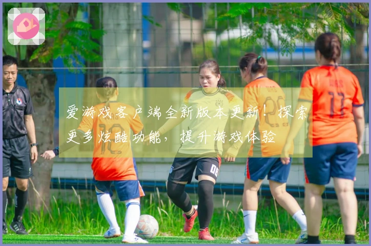 爱游戏客户端全新版本更新！探索更多炫酷功能，提升游戏体验
