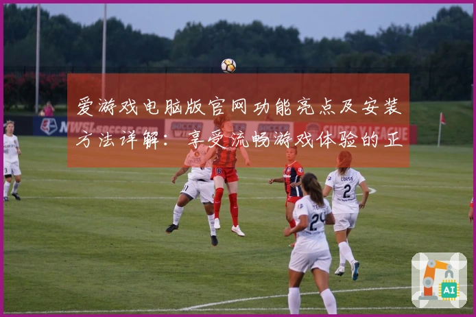 爱游戏电脑版官网功能亮点及安装方法详解：享受流畅游戏体验的正确打开方式